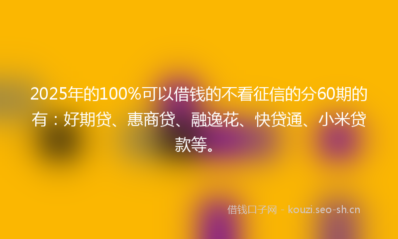 2025年的100%可以借钱的不看征信的分60期的有：好期贷、惠商贷、融逸花、快贷通、小米贷款等。