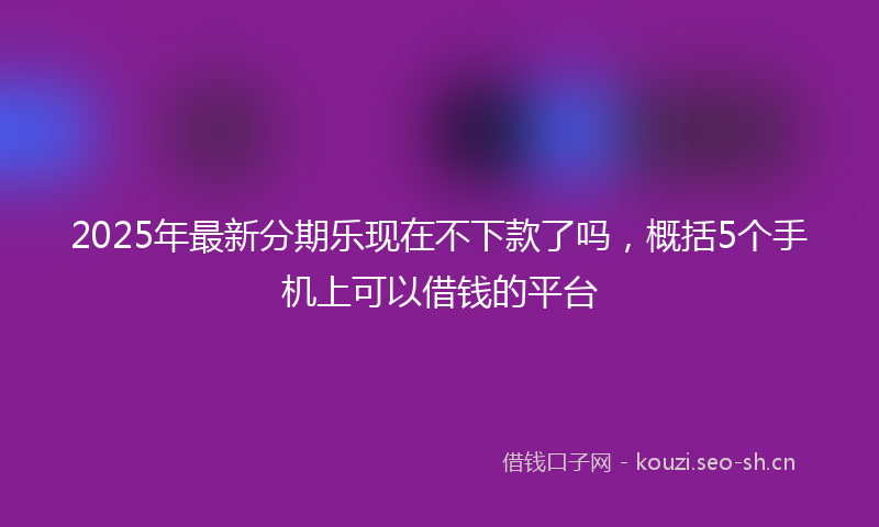 2025年最新分期乐现在不下款了吗,概括5个手机上可以借钱的平台