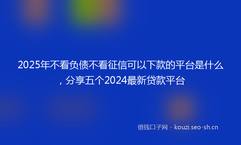 2025年不看负债不看征信可以下款的平台是什么,分享五个2024最新贷款平台