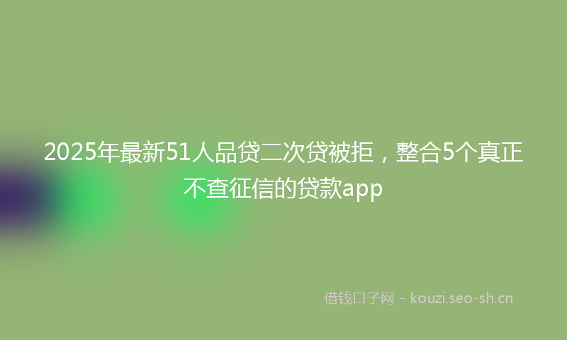 2025年最新51人品贷二次贷被拒，整合5个真正不查征信的贷款app