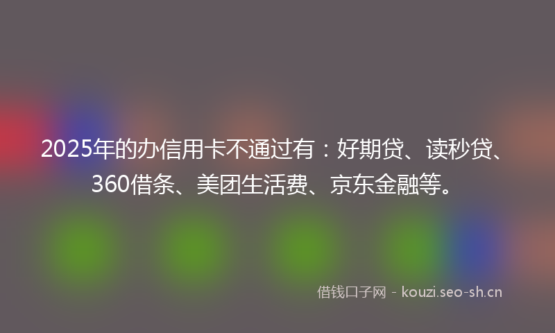 2025年的办信用卡不通过有：好期贷、读秒贷、360借条、美团生活费、京东金融等。