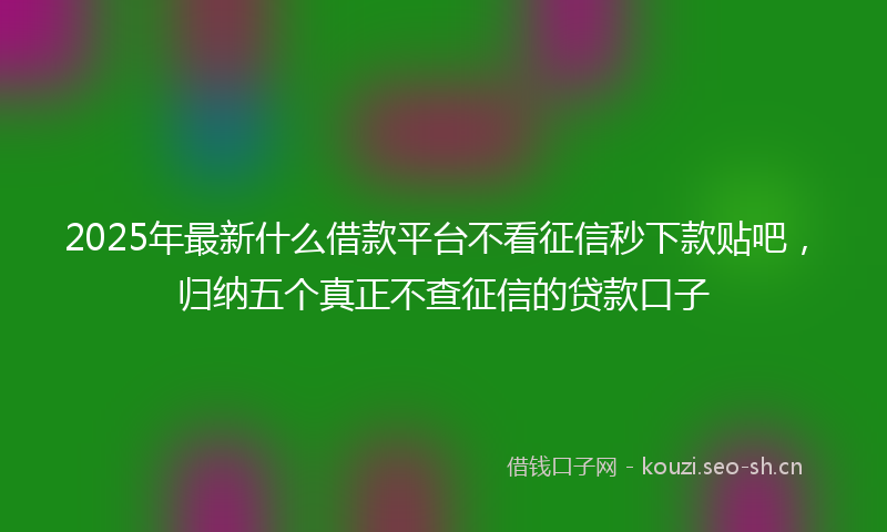2025年最新什么借款平台不看征信秒下款贴吧，归纳五个真正不查征信的贷款口子