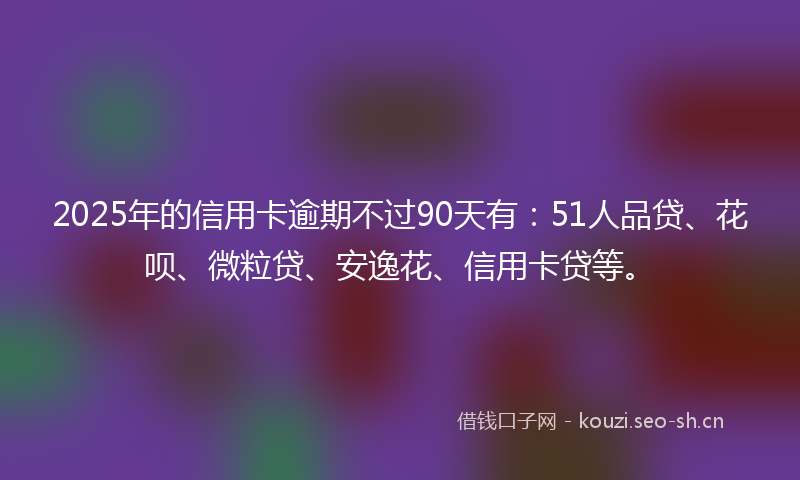 2025年的信用卡逾期不过90天有：51人品贷、花呗、微粒贷、安逸花、信用卡贷等。