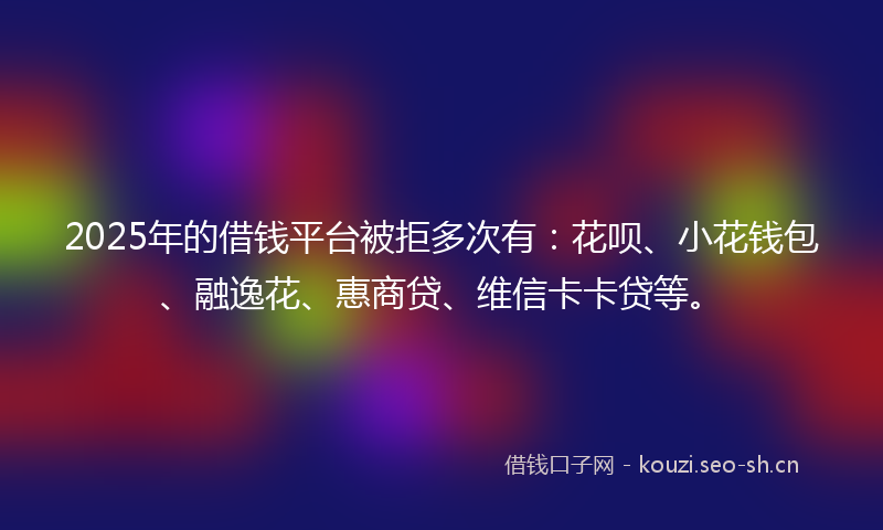 2025年的借钱平台被拒多次有：花呗、小花钱包、融逸花、惠商贷、维信卡卡贷等。