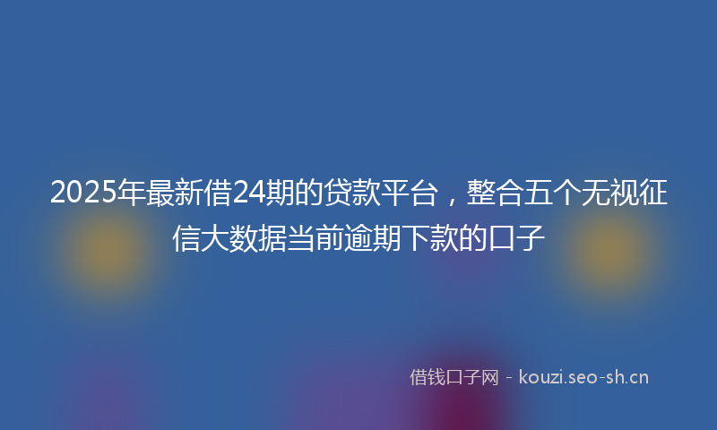 2025年最新借24期的贷款平台,整合五个无视征信大数据当前逾期下款的口子