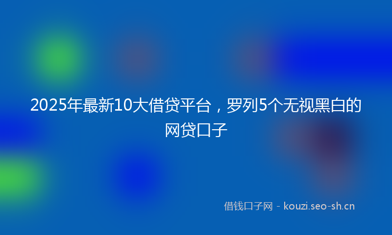2025年最新10大借贷平台，罗列5个无视黑白的网贷口子