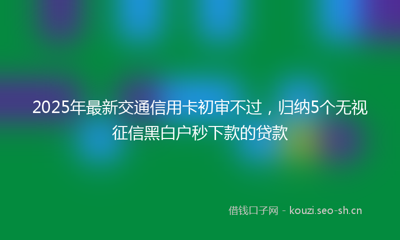 2025年最新交通信用卡初审不过，归纳5个无视征信黑白户秒下款的贷款