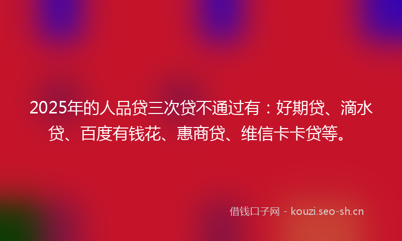 2025年的人品贷三次贷不通过有:好期贷、滴水贷、百度有钱花、惠商贷、维信卡卡贷等。