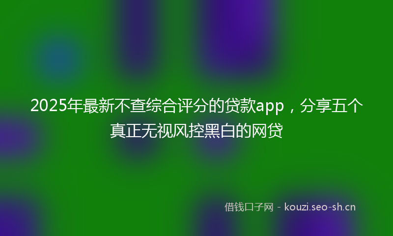 2025年最新不查综合评分的贷款app，分享五个真正无视风控黑白的网贷