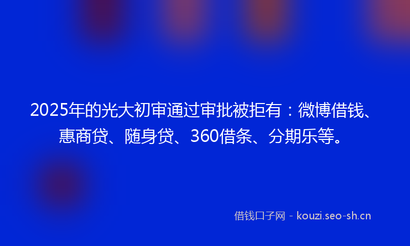 2025年的光大初审通过审批被拒有：微博借钱、惠商贷、随身贷、360借条、分期乐等。