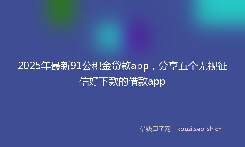 2025年最新91公积金贷款app，分享五个无视征信好下款的借款app