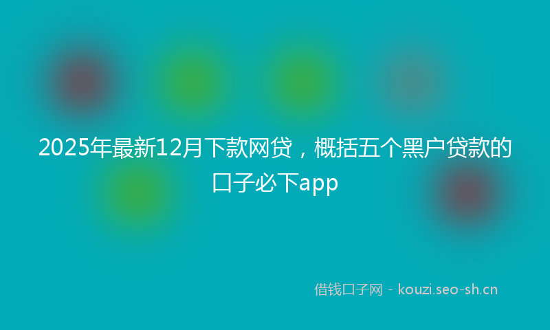 2025年最新12月下款网贷，概括五个黑户贷款的口子必下app