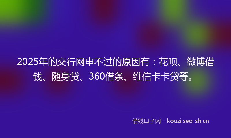 2025年的交行网申不过的原因有：花呗、微博借钱、随身贷、360借条、维信卡卡贷等。