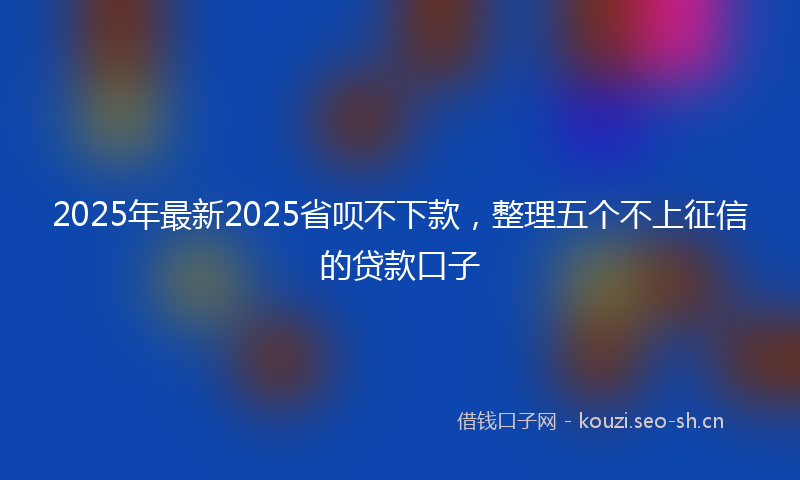 2025年最新2025省呗不下款，整理五个不上征信的贷款口子