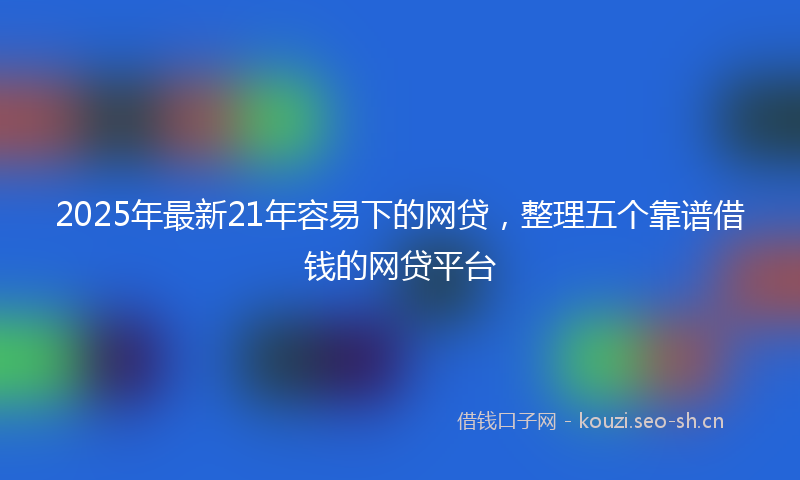 2025年最新21年容易下的网贷，整理五个靠谱借钱的网贷平台