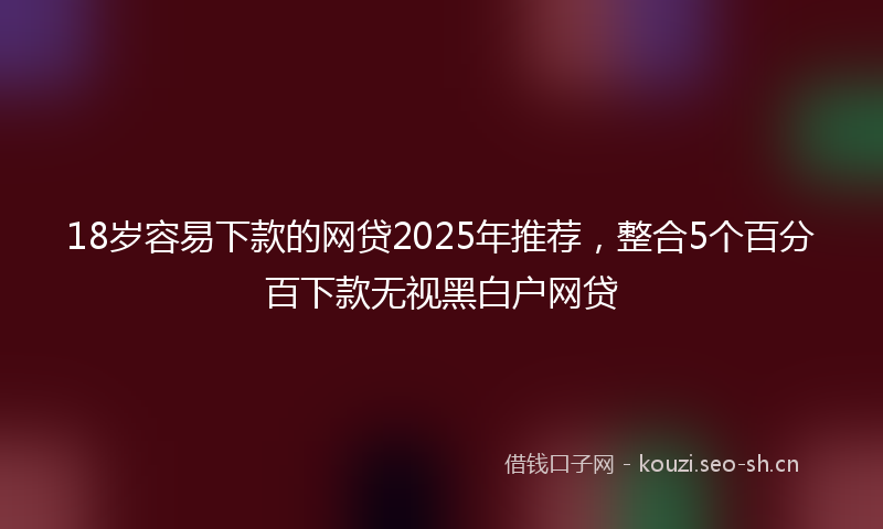 18岁容易下款的网贷2025年推荐，整合5个百分百下款无视黑白户网贷