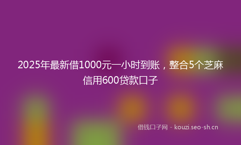 2025年最新借1000元一小时到账，整合5个芝麻信用600贷款口子