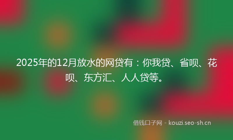 2025年的12月放水的网贷有：你我贷、省呗、花呗、东方汇、人人贷等。
