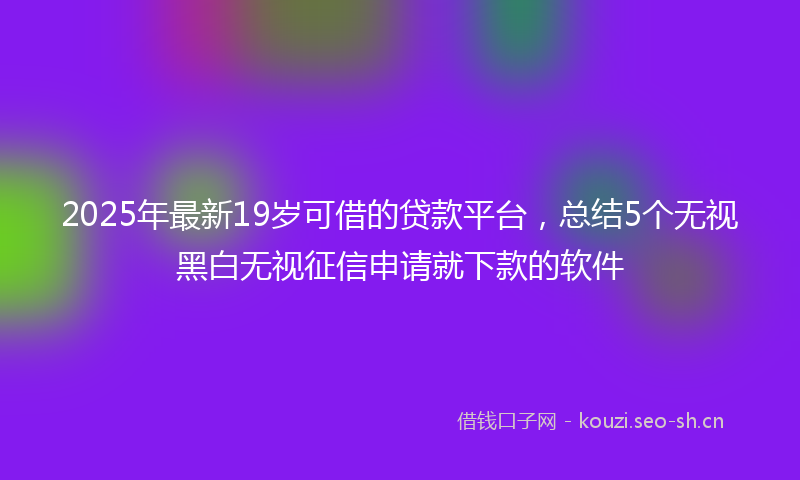 2025年最新19岁可借的贷款平台，总结5个无视黑白无视征信申请就下款的软件