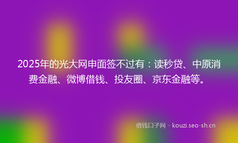 2025年的光大网申面签不过有：读秒贷、中原消费金融、微博借钱、投友圈、京东金融等。