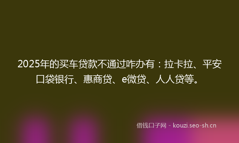 2025年的买车贷款不通过咋办有:拉卡拉、平安口袋银行、惠商贷、e微贷、人人贷等。