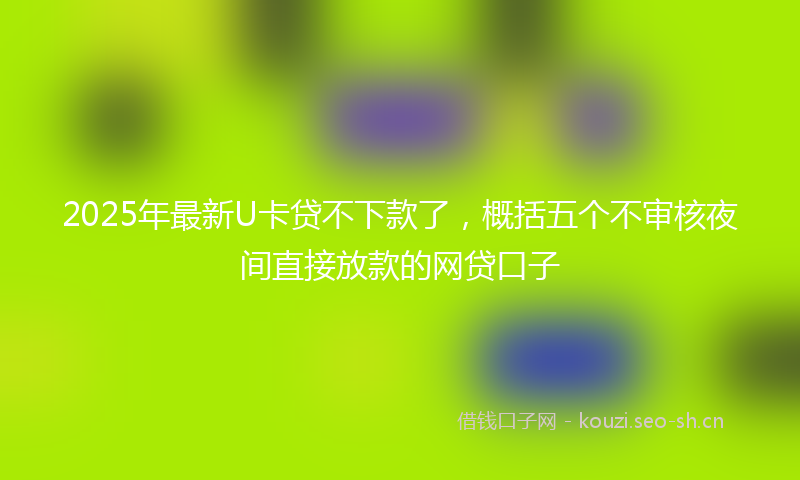 2025年最新U卡贷不下款了，概括五个不审核夜间直接放款的网贷口子