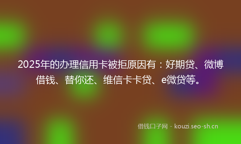 2025年的办理信用卡被拒原因有：好期贷、微博借钱、替你还、维信卡卡贷、e微贷等。