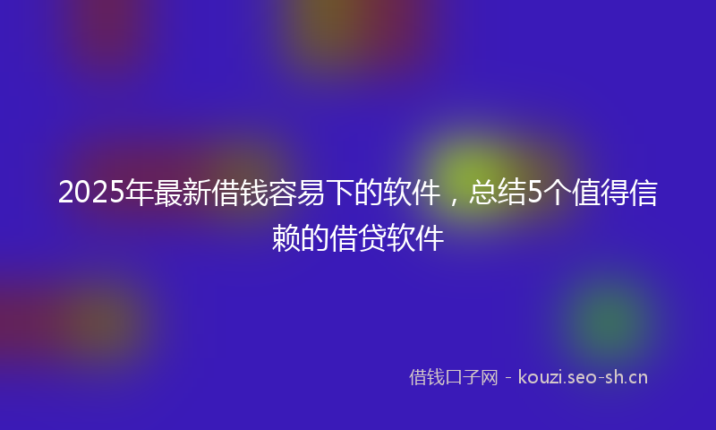 2025年最新借钱容易下的软件，总结5个值得信赖的借贷软件