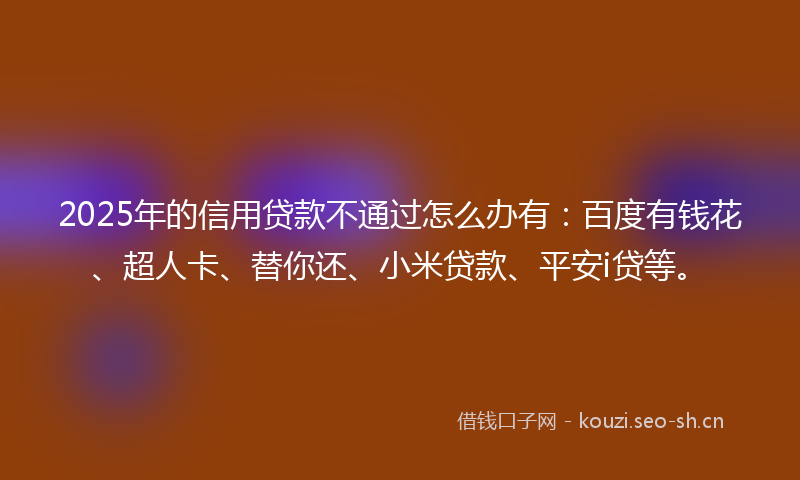 2025年的信用贷款不通过怎么办有：百度有钱花、超人卡、替你还、小米贷款、平安i贷等。