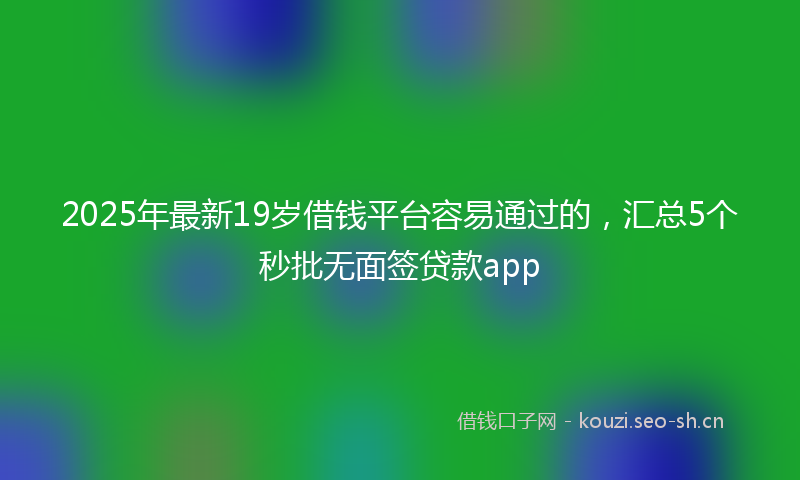 2025年最新19岁借钱平台容易通过的，汇总5个秒批无面签贷款app