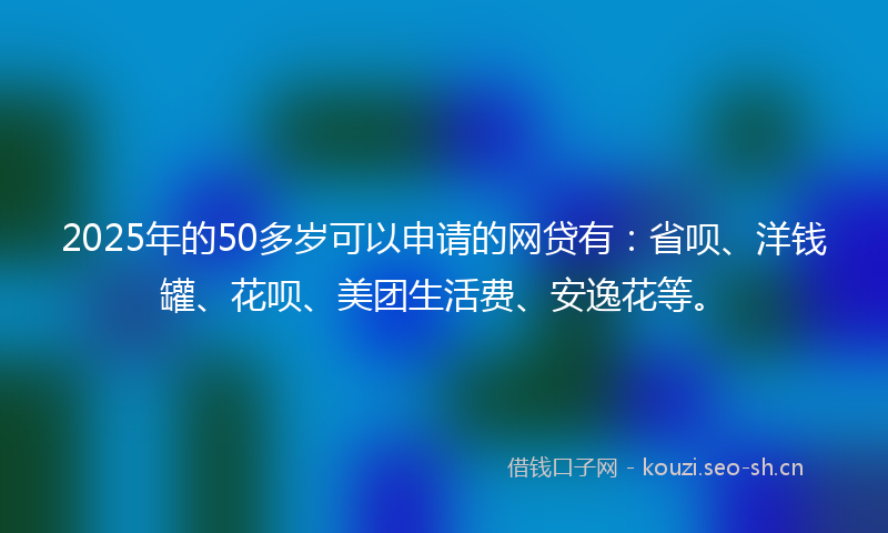 2025年的50多岁可以申请的网贷有：省呗、洋钱罐、花呗、美团生活费、安逸花等。