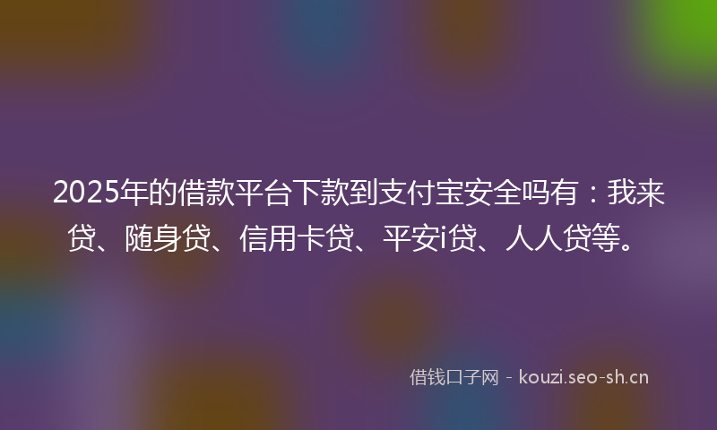 2025年的借款平台下款到支付宝安全吗有：我来贷、随身贷、信用卡贷、平安i贷、人人贷等。
