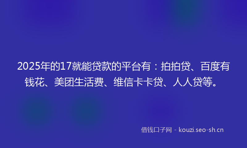 2025年的17就能贷款的平台有：拍拍贷、百度有钱花、美团生活费、维信卡卡贷、人人贷等。