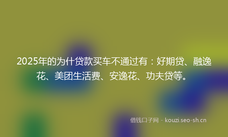 2025年的为什贷款买车不通过有：好期贷、融逸花、美团生活费、安逸花、功夫贷等。