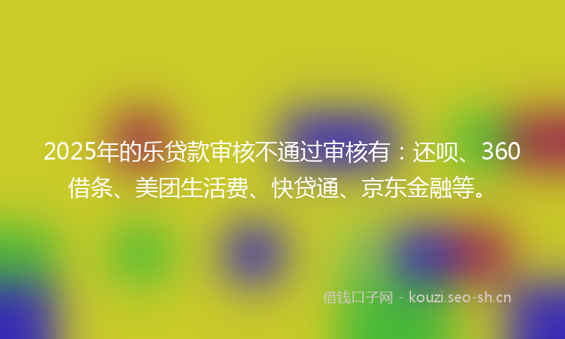 2025年的乐贷款审核不通过审核有：还呗、360借条、美团生活费、快贷通、京东金融等。