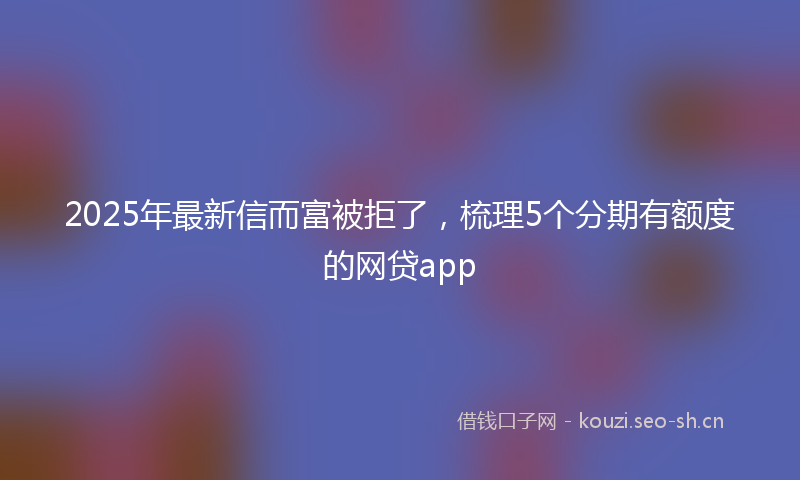 2025年最新信而富被拒了，梳理5个分期有额度的网贷app
