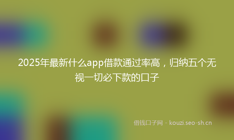 2025年最新什么app借款通过率高，归纳五个无视一切必下款的口子