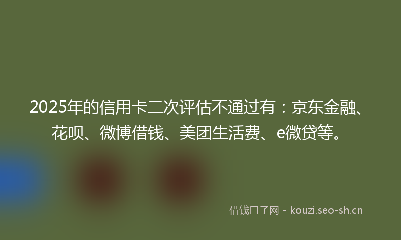 2025年的信用卡二次评估不通过有：京东金融、花呗、微博借钱、美团生活费、e微贷等。