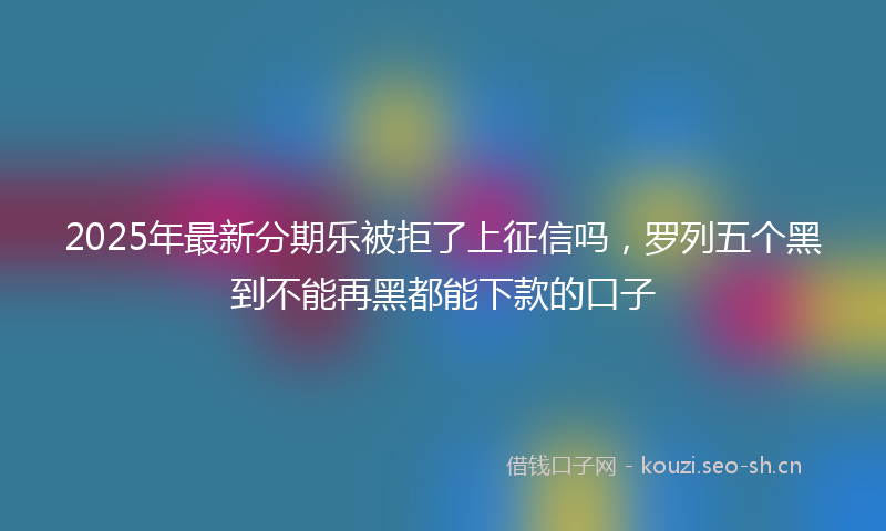 2025年最新分期乐被拒了上征信吗,罗列五个黑到不能再黑都能下款的口子