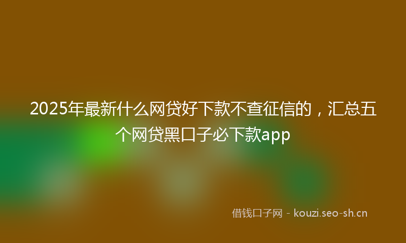 2025年最新什么网贷好下款不查征信的，汇总五个网贷黑口子必下款app