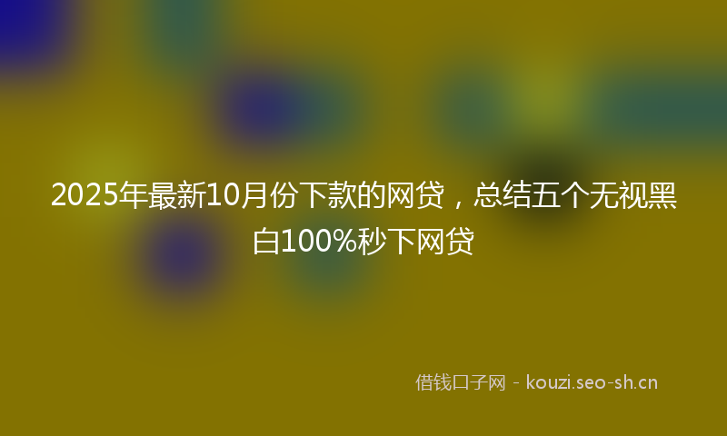 2025年最新10月份下款的网贷，总结五个无视黑白100%秒下网贷