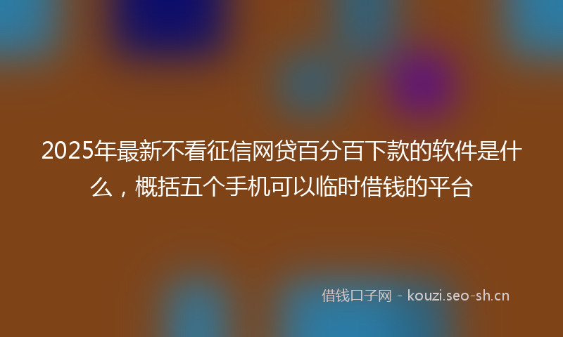 2025年最新不看征信网贷百分百下款的软件是什么，概括五个手机可以临时借钱的平台