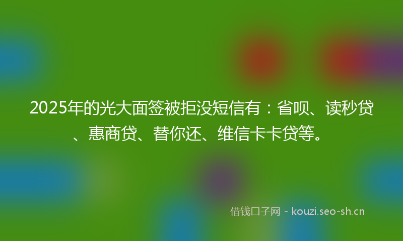 2025年的光大面签被拒没短信有：省呗、读秒贷、惠商贷、替你还、维信卡卡贷等。