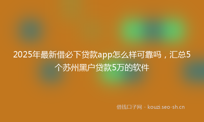 2025年最新借必下贷款app怎么样可靠吗，汇总5个苏州黑户贷款5万的软件
