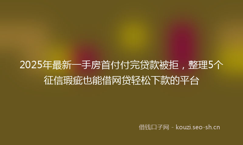 2025年最新一手房首付付完贷款被拒，整理5个征信瑕疵也能借网贷轻松下款的平台