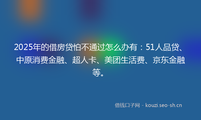 2025年的借房贷怕不通过怎么办有：51人品贷、中原消费金融、超人卡、美团生活费、京东金融等。