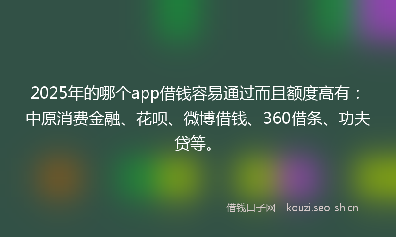 2025年的哪个app借钱容易通过而且额度高有：中原消费金融、花呗、微博借钱、360借条、功夫贷等。