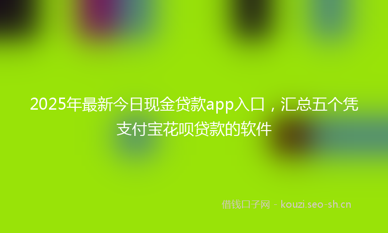 2025年最新今日现金贷款app入口，汇总五个凭支付宝花呗贷款的软件