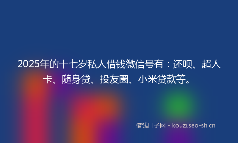 2025年的十七岁私人借钱微信号有：还呗、超人卡、随身贷、投友圈、小米贷款等。