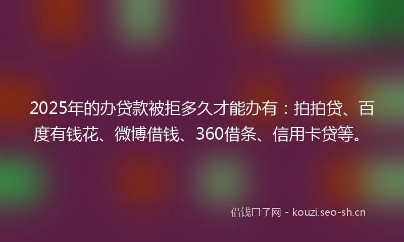 2025年的办贷款被拒多久才能办有：拍拍贷、百度有钱花、微博借钱、360借条、信用卡贷等。